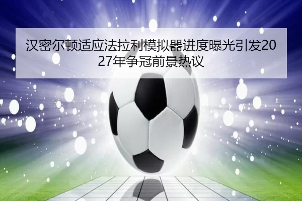 汉密尔顿适应法拉利模拟器进度曝光引发2027年争冠前景热议